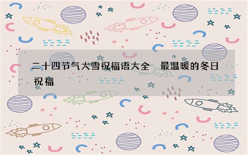 二十四节气大雪祝福语大全 最温暖的冬日祝福